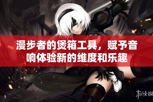 漫步者的煲箱工具，赋予音响体验新的维度和乐趣
