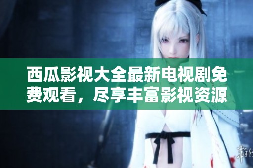 西瓜影视大全最新电视剧免费观看，尽享丰富影视资源带来的乐趣与精彩