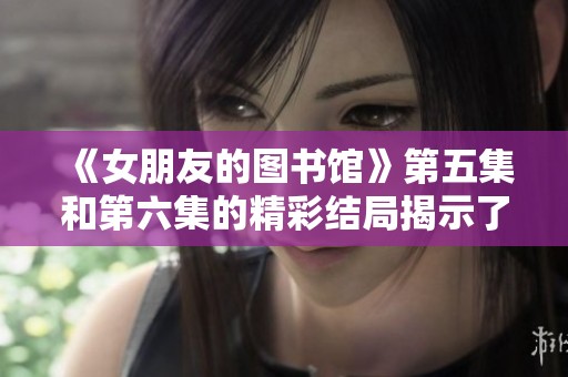 《女朋友的图书馆》第五集和第六集的精彩结局揭示了什么呢