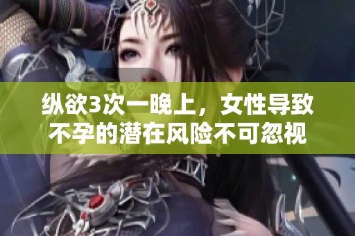 纵欲3次一晚上，女性导致不孕的潜在风险不可忽视
