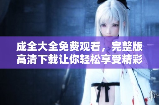 成全大全免费观看，完整版高清下载让你轻松享受精彩内容
