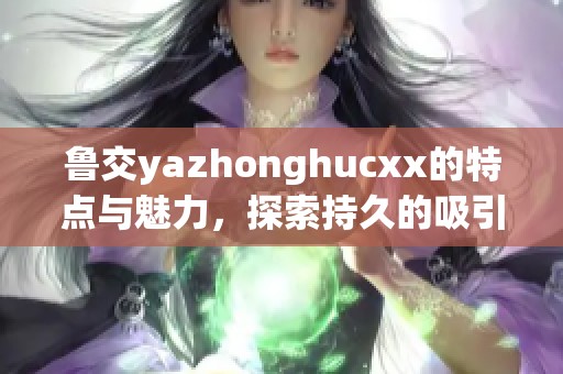 鲁交yazhonghucxx的特点与魅力，探索持久的吸引力与影响力