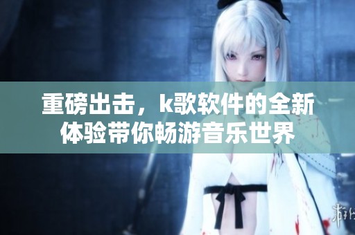 重磅出击，k歌软件的全新体验带你畅游音乐世界