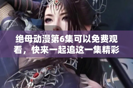 绝母动漫第6集可以免费观看，快来一起追这一集精彩内容吧