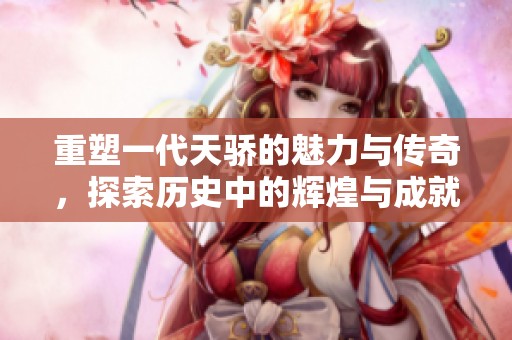 重塑一代天骄的魅力与传奇，探索历史中的辉煌与成就