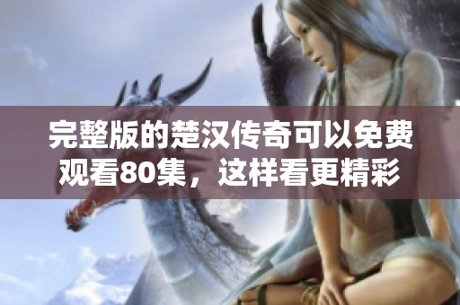 完整版的楚汉传奇可以免费观看80集，这样看更精彩