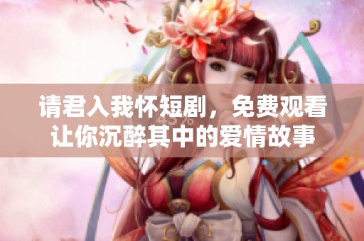 请君入我怀短剧，免费观看让你沉醉其中的爱情故事