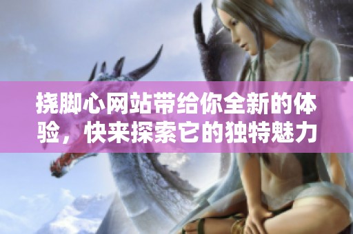 挠脚心网站带给你全新的体验，快来探索它的独特魅力吧！