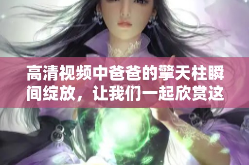 高清视频中爸爸的擎天柱瞬间绽放，让我们一起欣赏这一精彩时刻