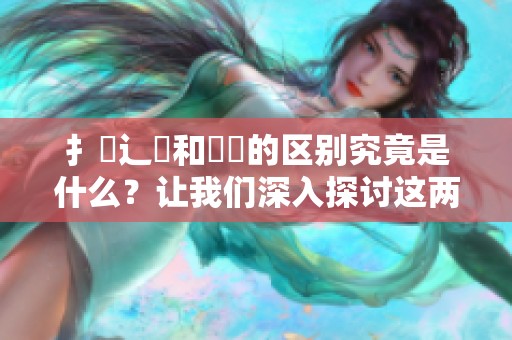 扌喿辶畐和畐畬的区别究竟是什么？让我们深入探讨这两者之间的不同之处。