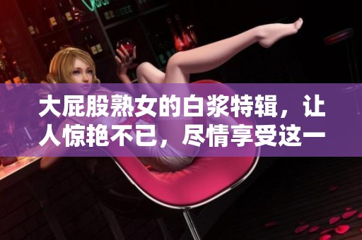 大屁股熟女的白浆特辑，让人惊艳不已，尽情享受这一独特魅力