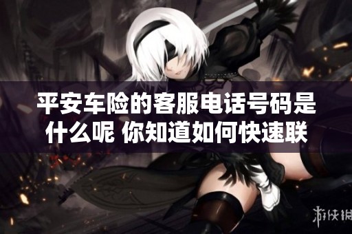 平安车险的客服电话号码是什么呢 你知道如何快速联系到他们吗