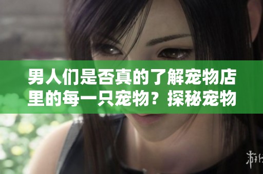 男人们是否真的了解宠物店里的每一只宠物？探秘宠物店那些鲜为人知的故事。