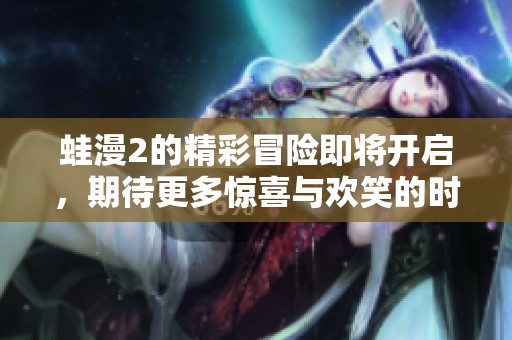 蛙漫2的精彩冒险即将开启，期待更多惊喜与欢笑的时刻到来