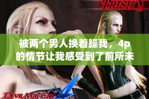 被两个男人换着躁我，4p的情节让我感受到了前所未有的体验