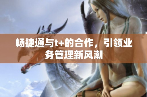 畅捷通与t+的合作，引领业务管理新风潮