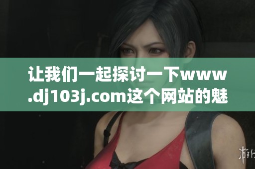 让我们一起探讨一下www.dj103j.com这个网站的魅力与特色吧