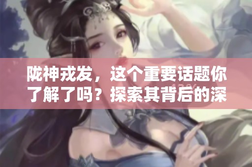 陇神戎发，这个重要话题你了解了吗？探索其背后的深意与影响。