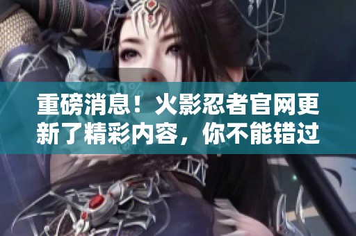 重磅消息！火影忍者官网更新了精彩内容，你不能错过的最新动态来了