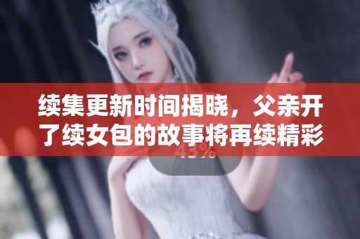 续集更新时间揭晓，父亲开了续女包的故事将再续精彩篇章