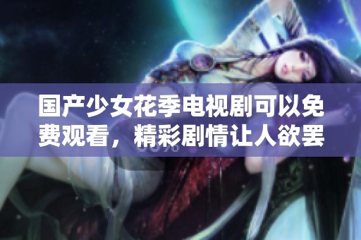 国产少女花季电视剧可以免费观看，精彩剧情让人欲罢不能