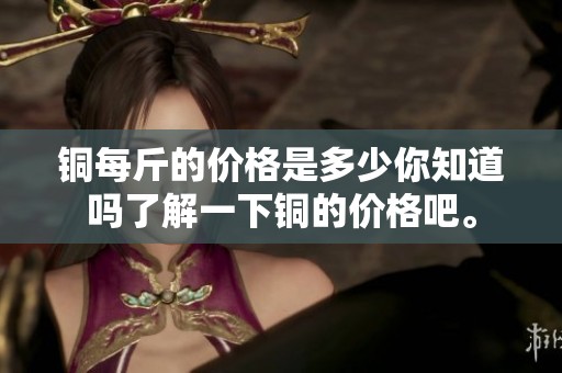 铜每斤的价格是多少你知道吗了解一下铜的价格吧。
