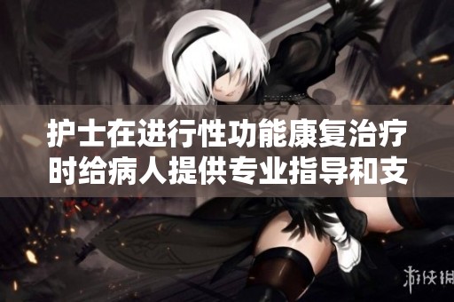 护士在进行性功能康复治疗时给病人提供专业指导和支持