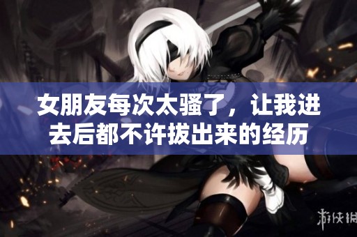 女朋友每次太骚了，让我进去后都不许拔出来的经历
