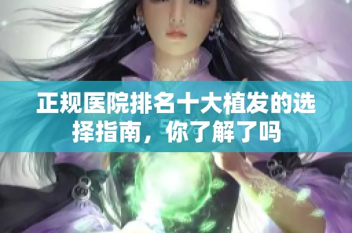 正规医院排名十大植发的选择指南，你了解了吗