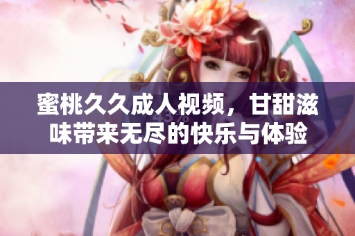 蜜桃****视频，甘甜滋味带来无尽的快乐与体验