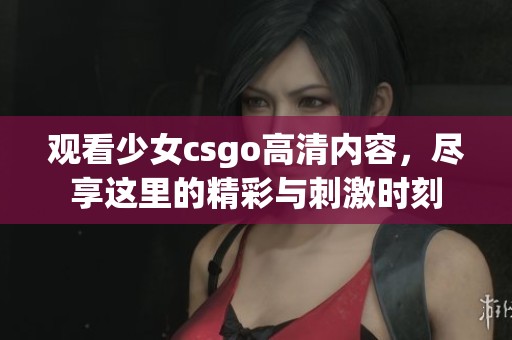 观看少女csgo高清内容，尽享这里的精彩与刺激时刻