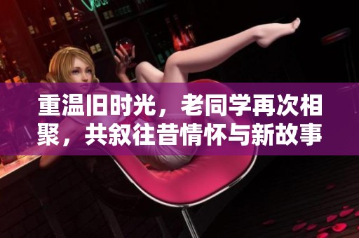 重温旧时光，老同学再次相聚，共叙往昔情怀与新故事