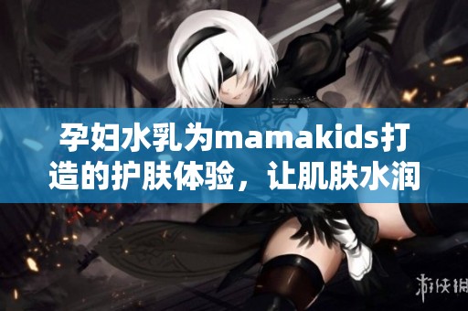 孕妇水乳为mamakids打造的护肤体验，让肌肤水润光滑无负担