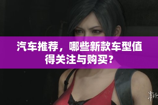汽车推荐，哪些新款车型值得关注与购买？