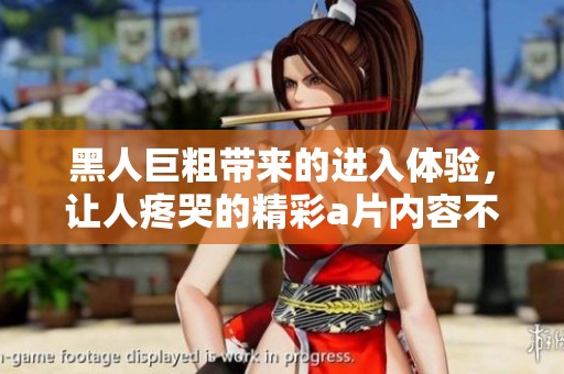 黑人巨粗带来的进入体验，让人疼哭的精彩**内容不断升级