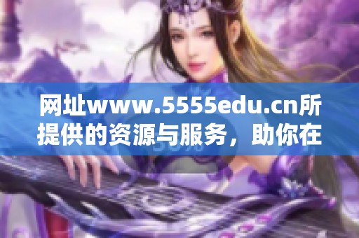 网址www.5555edu.cn所提供的资源与服务，助你在学习中获得更大成功