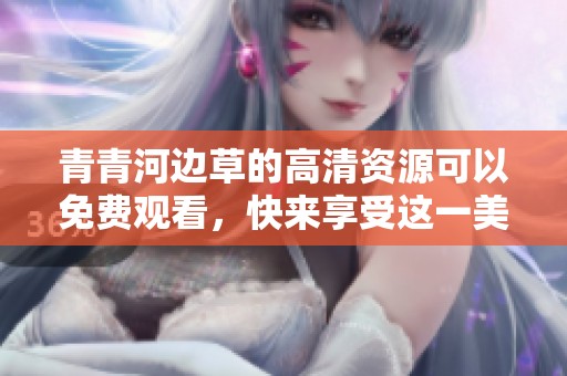 青青河边草的高清资源可以免费观看，快来享受这一美丽的画面吧