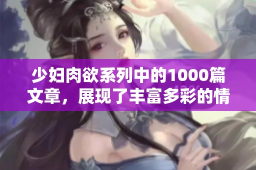 少妇肉欲系列中的1000篇文章，展现了丰富多彩的情感与欲望生活