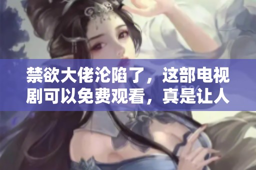 禁欲大佬沦陷了，这部电视剧可以免费观看，真是让人惊讶！