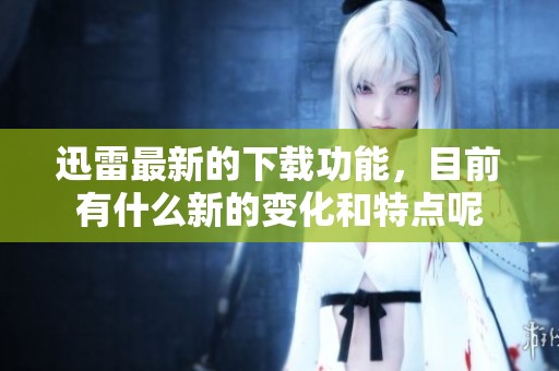 迅雷最新的下载功能，目前有什么新的变化和特点呢