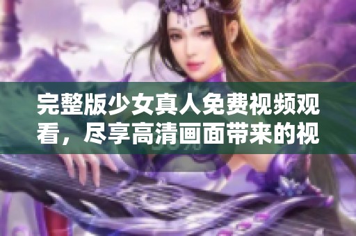 完整版少女真人免费视频观看，尽享高清画面带来的视觉盛宴