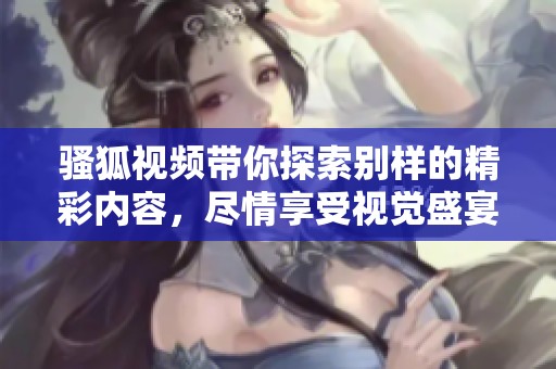 骚狐视频带你探索别样的精彩内容，尽情享受视觉盛宴的乐趣！