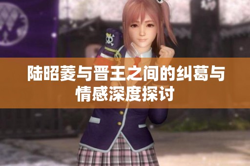 陆昭菱与晋王之间的纠葛与情感深度探讨