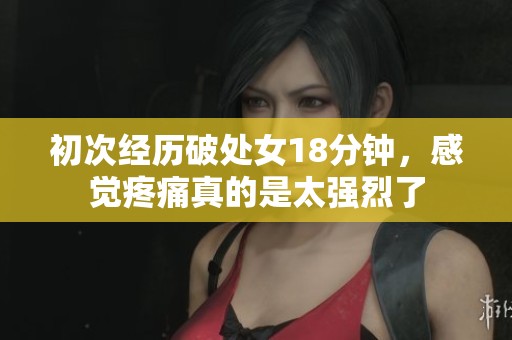 初次经历破处女18分钟，感觉疼痛真的是太强烈了