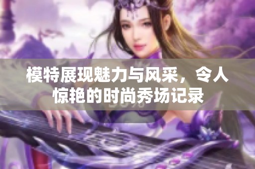 模特展现魅力与风采，令人惊艳的时尚秀场记录