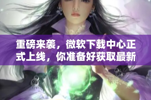 重磅来袭，微软下载中心正式上线，你准备好获取最新软件了吗