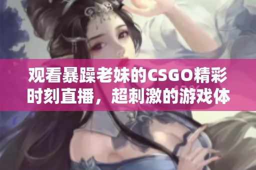 观看暴躁老妹的CSGO精彩时刻直播，超刺激的游戏体验等你来！