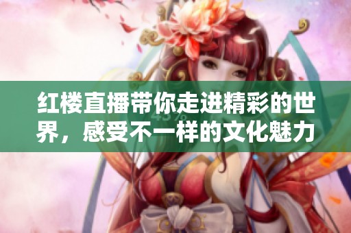 红楼直播带你走进精彩的世界，感受不一样的文化魅力