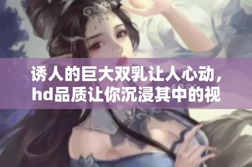 诱人的巨大双乳让人心动，hd品质让你沉浸其中的视觉享受