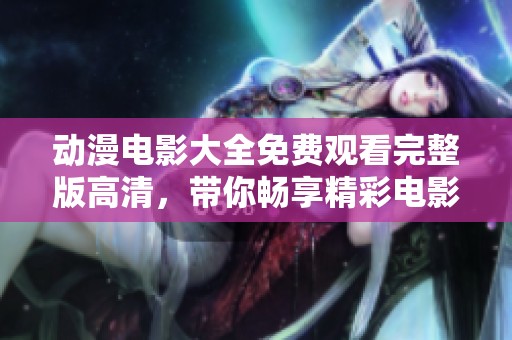 动漫电影大全免费观看完整版高清，带你畅享精彩电影体验，不容错过的内容。